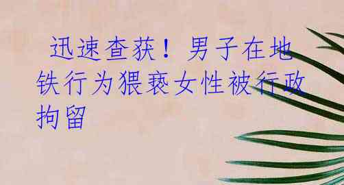  迅速查获！男子在地铁行为猥亵女性被行政拘留