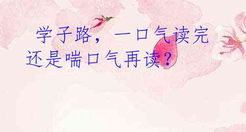  学子路，一口气读完还是喘口气再读？