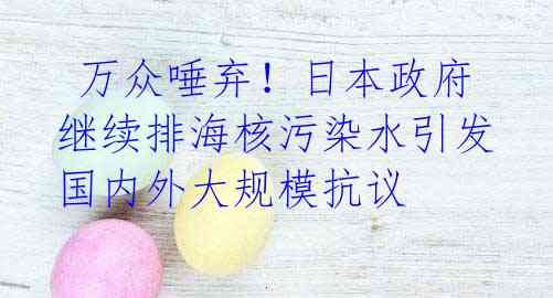  万众唾弃！日本政府继续排海核污染水引发国内外大规模抗议