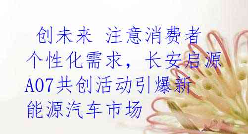  创未来 注意消费者个性化需求，长安启源A07共创活动引爆新能源汽车市场