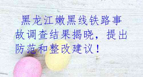  黑龙江嫩黑线铁路事故调查结果揭晓，提出防范和整改建议！