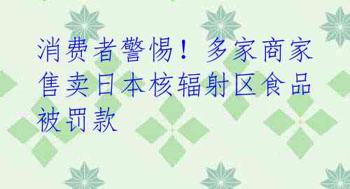 消费者警惕！多家商家售卖日本核辐射区食品被罚款