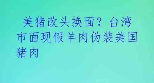  美猪改头换面？台湾市面现假羊肉伪装美国猪肉