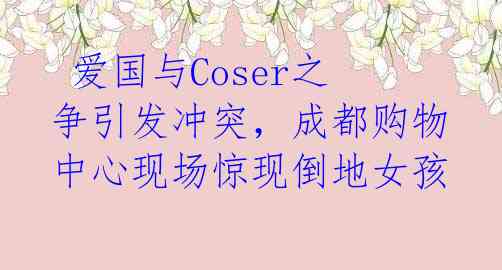  爱国与Coser之争引发冲突，成都购物中心现场惊现倒地女孩