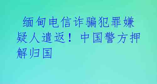  缅甸电信诈骗犯罪嫌疑人遣返！中国警方押解归国