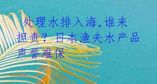  处理水排入海,谁来担责？日本渔夫水产品声誉难保