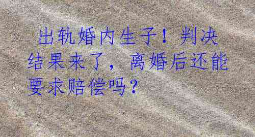  出轨婚内生子！判决结果来了，离婚后还能要求赔偿吗？