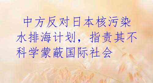  中方反对日本核污染水排海计划，指责其不科学蒙蔽国际社会