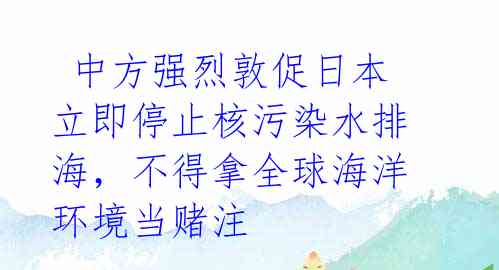  中方强烈敦促日本立即停止核污染水排海，不得拿全球海洋环境当赌注