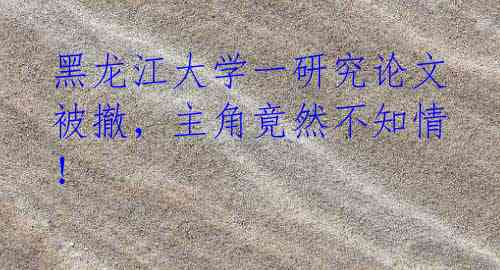 黑龙江大学一研究论文被撤，主角竟然不知情！