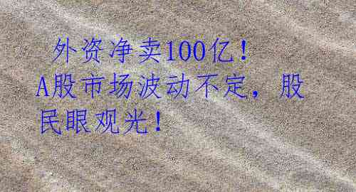  外资净卖100亿！A股市场波动不定，股民眼观光！