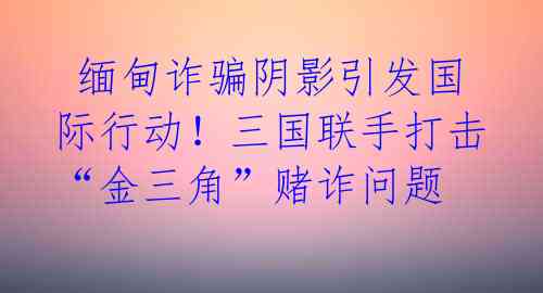  缅甸诈骗阴影引发国际行动！三国联手打击“金三角”赌诈问题