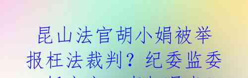  昆山法官胡小娟被举报枉法裁判？纪委监委一锤定音，真相曝光！