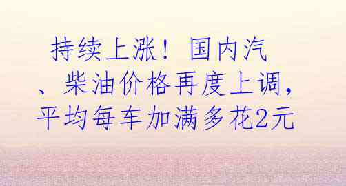  持续上涨! 国内汽、柴油价格再度上调，平均每车加满多花2元