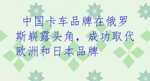  中国卡车品牌在俄罗斯崭露头角，成功取代欧洲和日本品牌