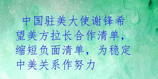  中国驻美大使谢锋希望美方拉长合作清单，缩短负面清单，为稳定中美关系作努力