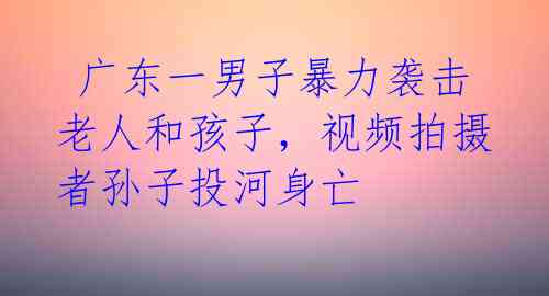  广东一男子暴力袭击老人和孩子，视频拍摄者孙子投河身亡