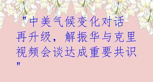  "中美气候变化对话再升级，解振华与克里视频会谈达成重要共识"