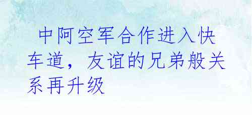  中阿空军合作进入快车道，友谊的兄弟般关系再升级