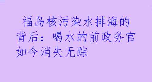  福岛核污染水排海的背后：喝水的前政务官如今消失无踪