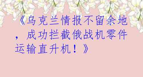《乌克兰情报不留余地，成功拦截俄战机零件运输直升机！》