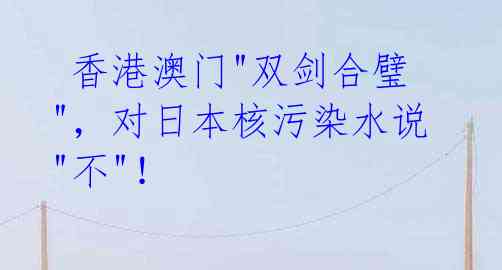 香港澳门"双剑合璧"，对日本核污染水说"不"！