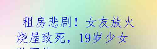 租房悲剧！女友放火烧屋致死，19岁少女陷困扰