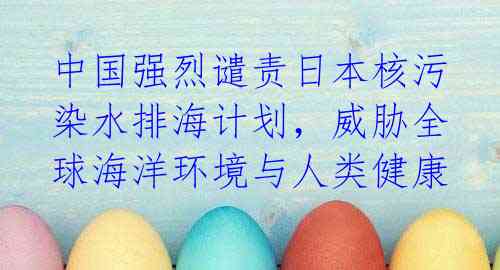 中国强烈谴责日本核污染水排海计划，威胁全球海洋环境与人类健康