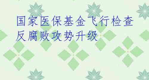 国家医保基金飞行检查反腐败攻势升级