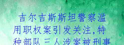  吉尔吉斯斯坦警察滥用职权案引发关注,特种部队三人涉案被刑事立案