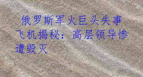  俄罗斯军火巨头失事飞机揭秘：高层领导惨遭毁灭