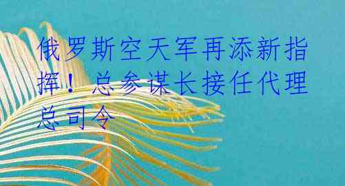 俄罗斯空天军再添新指挥!总参谋长接任代理总司令