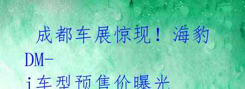  成都车展惊现！海豹DM-i车型预售价曝光