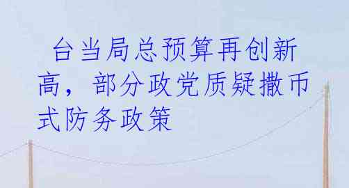  台当局总预算再创新高，部分政党质疑撒币式防务政策