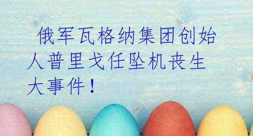 俄军瓦格纳集团创始人普里戈任坠机丧生 大事件！