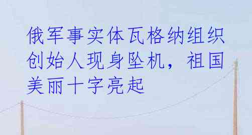 俄军事实体瓦格纳组织创始人现身坠机，祖国美丽十字亮起