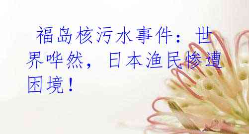  福岛核污水事件：世界哗然，日本渔民惨遭困境！