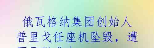  俄瓦格纳集团创始人普里戈任座机坠毁，遭军导弹袭击