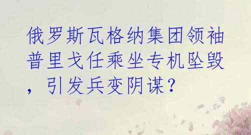 俄罗斯瓦格纳集团领袖普里戈任乘坐专机坠毁，引发兵变阴谋？