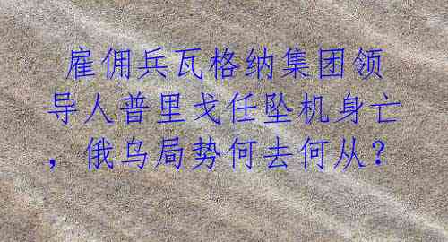  雇佣兵瓦格纳集团领导人普里戈任坠机身亡，俄乌局势何去何从？