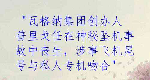  "瓦格纳集团创办人普里戈任在神秘坠机事故中丧生，涉事飞机尾号与私人专机吻合"
