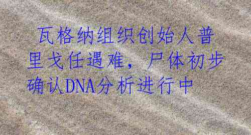  瓦格纳组织创始人普里戈任遇难，尸体初步确认DNA分析进行中