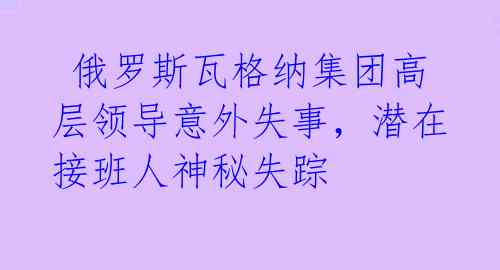  俄罗斯瓦格纳集团高层领导意外失事，潜在接班人神秘失踪