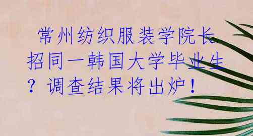  常州纺织服装学院长招同一韩国大学毕业生？调查结果将出炉！