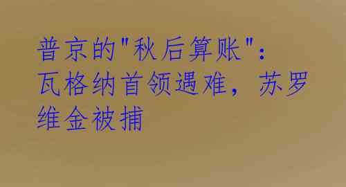 普京的"秋后算账"：瓦格纳首领遇难，苏罗维金被捕