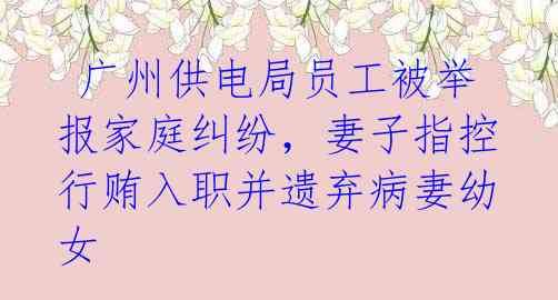 广州供电局员工被举报家庭纠纷,妻子指控行贿入职并遗弃病妻幼女