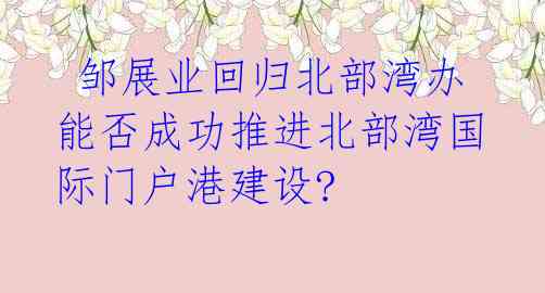  邹展业回归北部湾办 能否成功推进北部湾国际门户港建设?