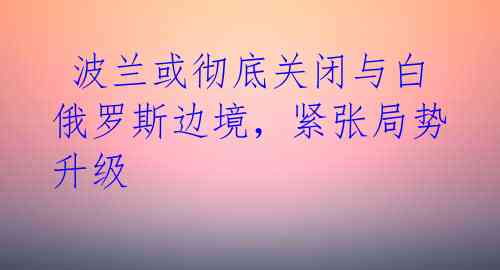  波兰或彻底关闭与白俄罗斯边境，紧张局势升级