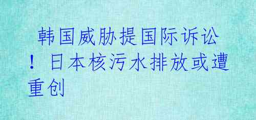  韩国威胁提国际诉讼！日本核污水排放或遭重创