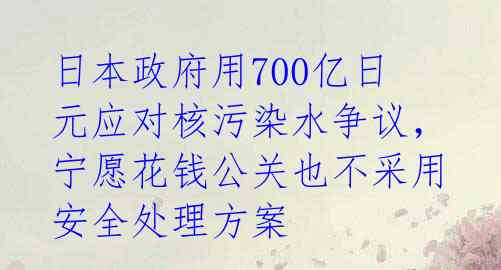 日本政府用700亿日元应对核污染水争议，宁愿花钱公关也不采用安全处理方案